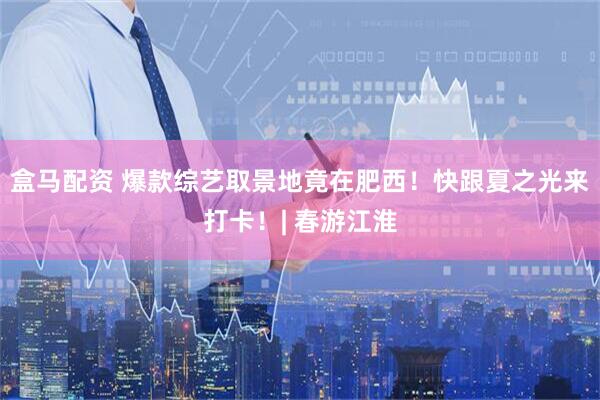 盒马配资 爆款综艺取景地竟在肥西!快跟夏之光来打卡!| 春游江淮