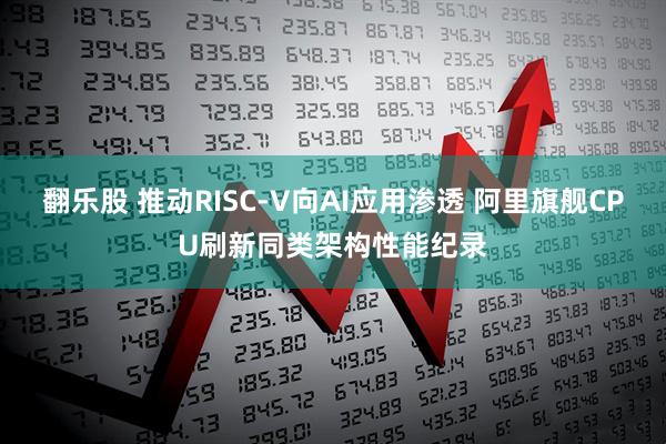 翻乐股 推动RISC-V向AI应用渗透 阿里旗舰CPU刷新同类架构性能纪录