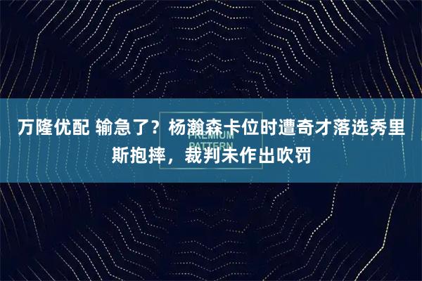 万隆优配 输急了？杨瀚森卡位时遭奇才落选秀里斯抱摔，裁判未作出吹罚