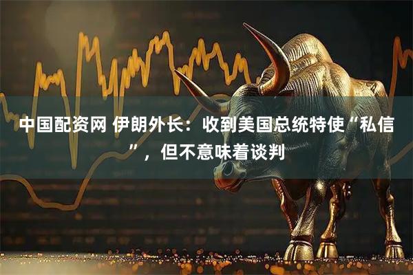中国配资网 伊朗外长：收到美国总统特使“私信”，但不意味着谈判
