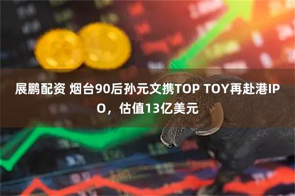 展鹏配资 烟台90后孙元文携TOP TOY再赴港IPO，估值13亿美元