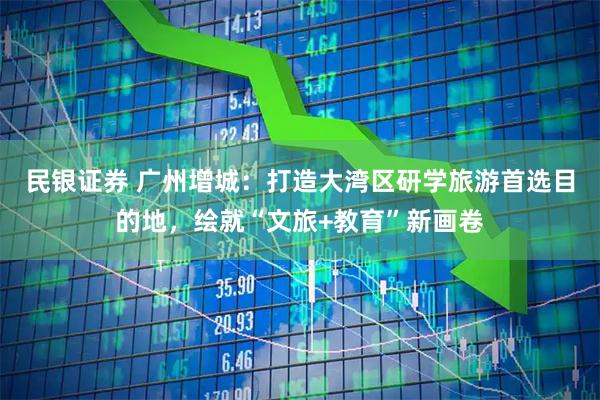 民银证券 广州增城：打造大湾区研学旅游首选目的地，绘就“文旅+教育”新画卷