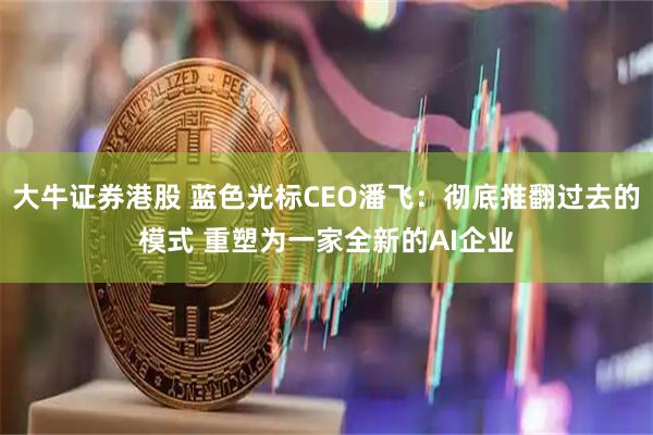 大牛证券港股 蓝色光标CEO潘飞：彻底推翻过去的模式 重塑为一家全新的AI企业