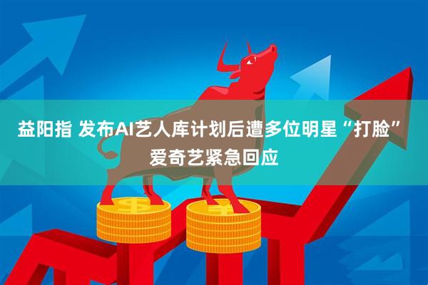 益阳指 发布AI艺人库计划后遭多位明星“打脸” 爱奇艺紧急回应