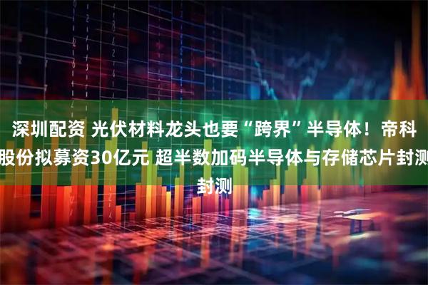 深圳配资 光伏材料龙头也要“跨界”半导体!帝科股份拟募资30亿元 超半数加码半导体与存储芯片封测