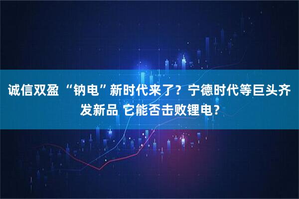 诚信双盈 “钠电”新时代来了?宁德时代等巨头齐发新品 它能否击败锂电?