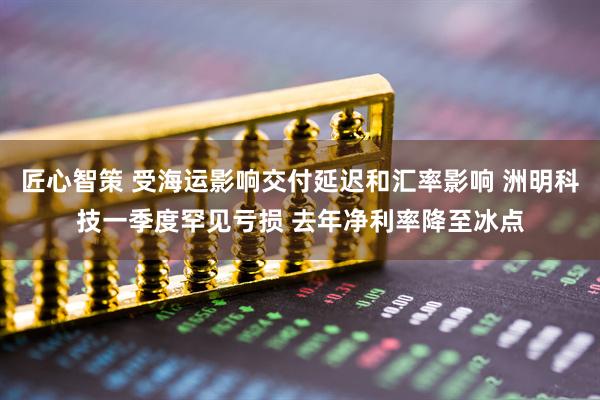 匠心智策 受海运影响交付延迟和汇率影响 洲明科技一季度罕见亏损 去年净利率降至冰点