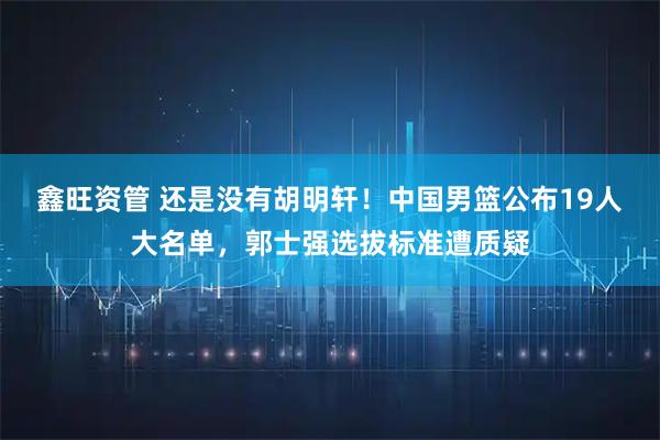 鑫旺资管 还是没有胡明轩！中国男篮公布19人大名单，郭士强选拔标准遭质疑