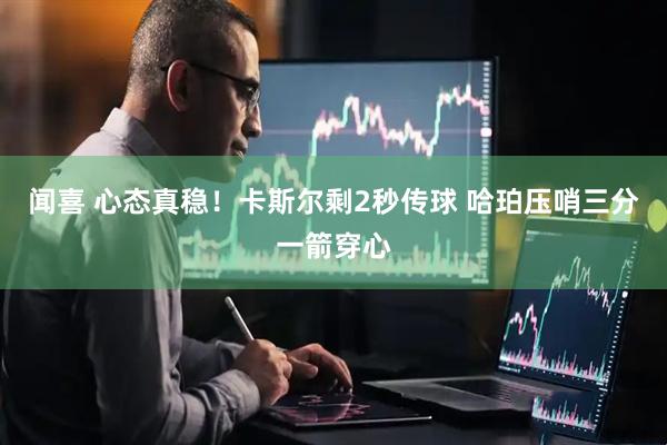 闻喜 心态真稳！卡斯尔剩2秒传球 哈珀压哨三分一箭穿心