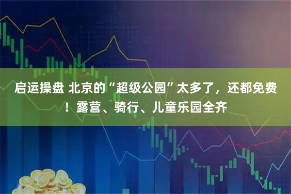 启运操盘 北京的“超级公园”太多了，还都免费！露营、骑行、儿童乐园全齐