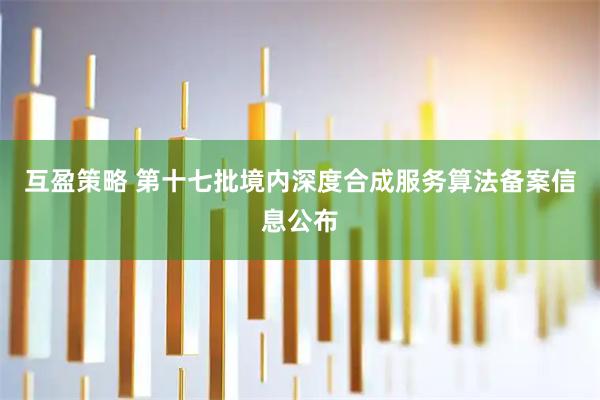 互盈策略 第十七批境内深度合成服务算法备案信息公布