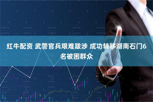 红牛配资 武警官兵艰难跋涉 成功转移湖南石门6名被困群众