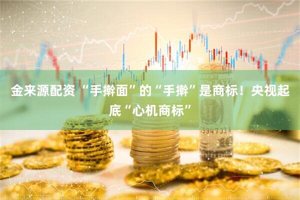 金来源配资 “手擀面”的“手擀”是商标！央视起底“心机商标”