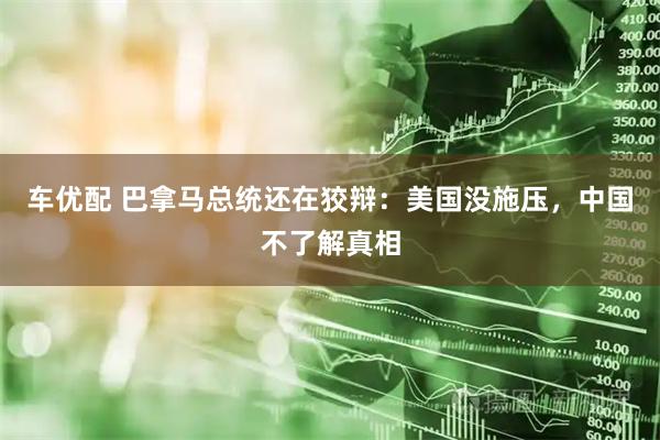车优配 巴拿马总统还在狡辩：美国没施压，中国不了解真相