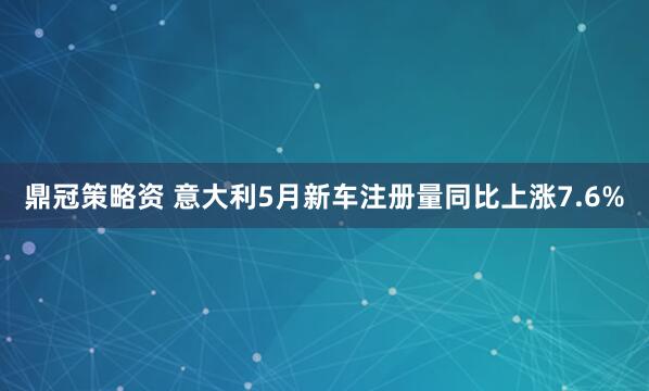 鼎冠策略资 意大利5月新车注册量同比上涨7.6%