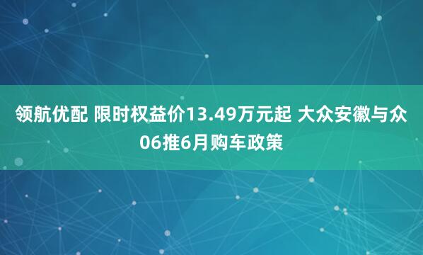 领航优配 限时权益价13.49万元起 大众安徽与众06推6月购车政策