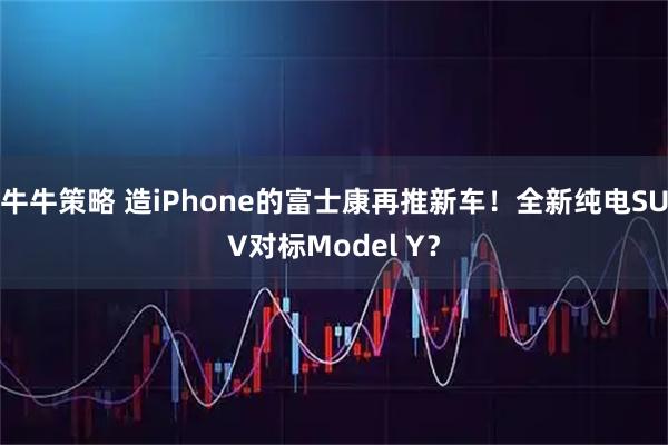 牛牛策略 造iPhone的富士康再推新车！全新纯电SUV对标Model Y？