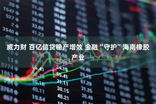 威力财 百亿信贷稳产增效 金融“守护”海南橡胶产业