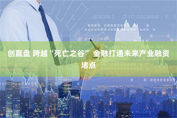 创赢盘 跨越“死亡之谷” 金融打通未来产业融资堵点