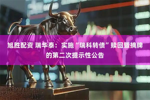 旭胜配资 瑞华泰:实施“瑞科转债”赎回暨摘牌的第二次提示性公告
