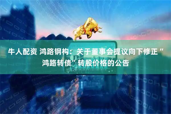 牛人配资 鸿路钢构:关于董事会提议向下修正“鸿路转债”转股价格的公告
