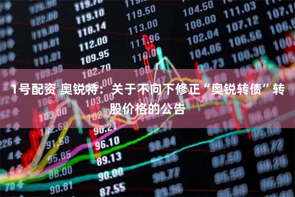 1号配资 奥锐特:关于不向下修正“奥锐转债”转股价格的公告