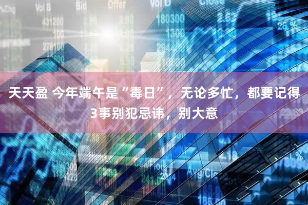 天天盈 今年端午是“毒日”，无论多忙，都要记得3事别犯忌讳，别大意