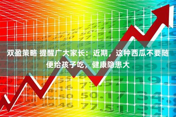 双盈策略 提醒广大家长:近期,这种西瓜不要随便给孩子吃,健康隐患大