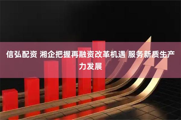 信弘配资 湘企把握再融资改革机遇 服务新质生产力发展