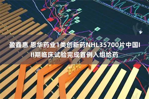 盈鑫惠 恩华药业1类创新药NHL35700片中国III期临床试验完成首例入组给药