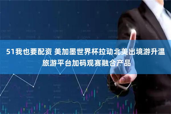 51我也要配资 美加墨世界杯拉动北美出境游升温 旅游平台加码观赛融合产品