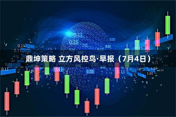 鼎坤策略 立方风控鸟·早报（7月4日）