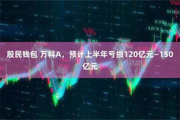 股民钱包 万科A，预计上半年亏损120亿元—150亿元