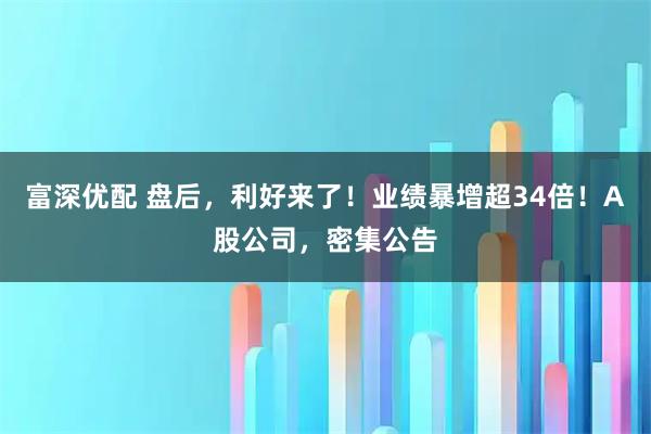 富深优配 盘后，利好来了！业绩暴增超34倍！A股公司，密集公告