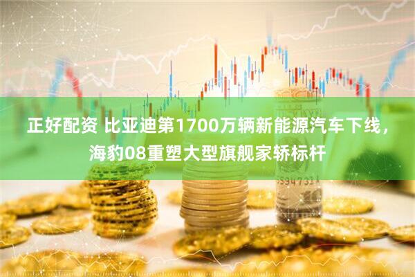 正好配资 比亚迪第1700万辆新能源汽车下线，海豹08重塑大型旗舰家轿标杆