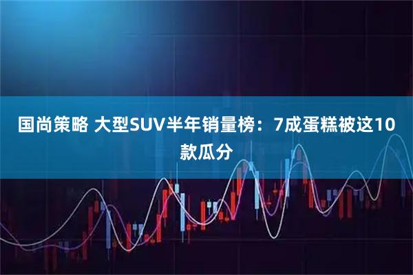 国尚策略 大型SUV半年销量榜：7成蛋糕被这10款瓜分