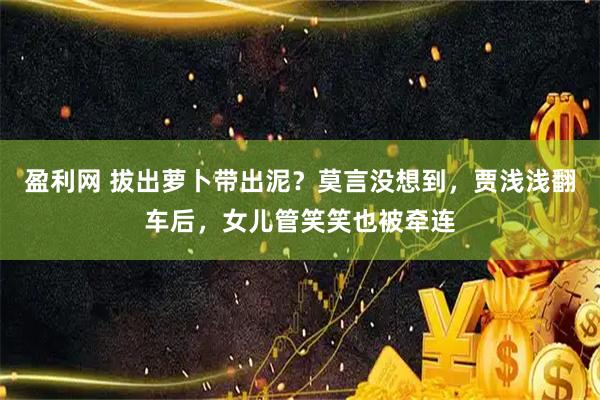 盈利网 拔出萝卜带出泥？莫言没想到，贾浅浅翻车后，女儿管笑笑也被牵连