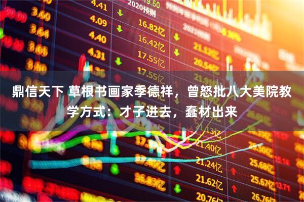鼎信天下 草根书画家季德祥，曾怒批八大美院教学方式：才子进去，蠢材出来