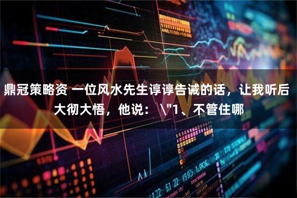 鼎冠策略资 一位风水先生谆谆告诫的话，让我听后 大彻大悟，他说： 