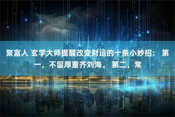 聚富人 玄学大师提醒改变财运的十条小妙招： 第一，不留厚重齐刘海。 第二，常
