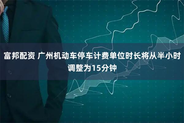 富邦配资 广州机动车停车计费单位时长将从半小时调整为15分钟