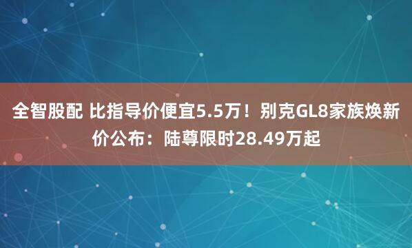 全智股配 比指导价便宜5.5万！别克GL8家族焕新价公布：陆尊限时28.49万起