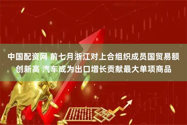 中国配资网 前七月浙江对上合组织成员国贸易额创新高 汽车成为出口增长贡献最大单项商品