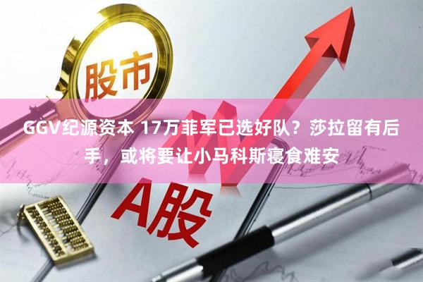 GGV纪源资本 17万菲军已选好队？莎拉留有后手，或将要让小马科斯寝食难安
